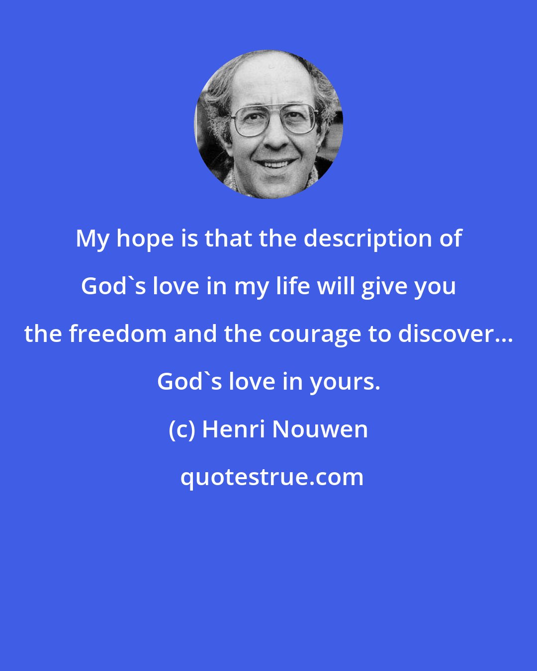 Henri Nouwen: My hope is that the description of God's love in my life will give you the freedom and the courage to discover... God's love in yours.