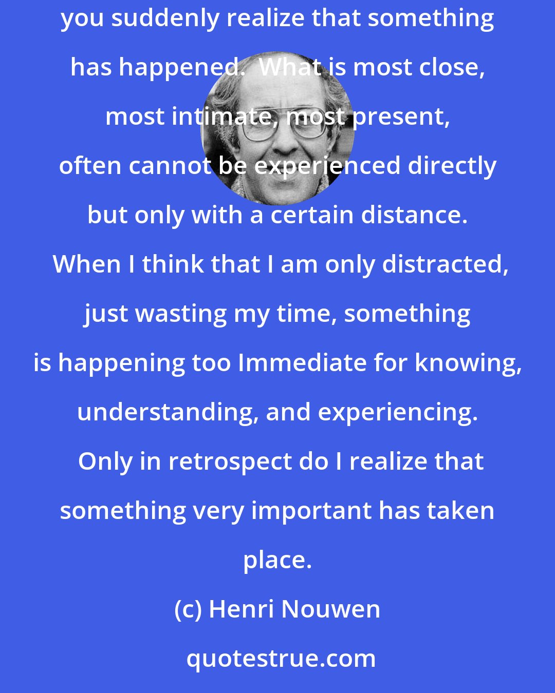 Henri Nouwen: One of the experiences of prayer is that it seems that nothing happens.  But when you start with it and look back over a long period of prayer, you suddenly realize that something has happened.  What is most close, most intimate, most present, often cannot be experienced directly but only with a certain distance.  When I think that I am only distracted, just wasting my time, something is happening too Immediate for knowing, understanding, and experiencing.  Only in retrospect do I realize that something very important has taken place.