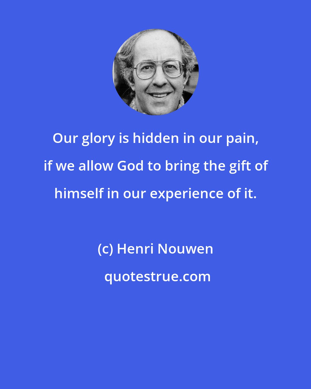 Henri Nouwen: Our glory is hidden in our pain, if we allow God to bring the gift of himself in our experience of it.