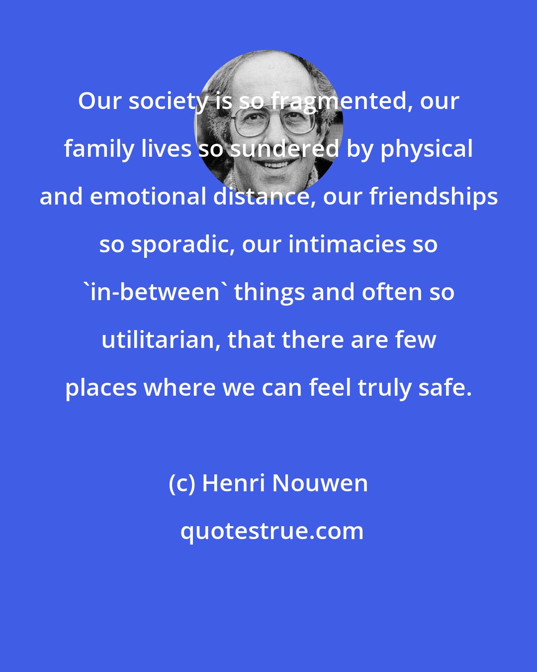 Henri Nouwen: Our society is so fragmented, our family lives so sundered by physical and emotional distance, our friendships so sporadic, our intimacies so 'in-between' things and often so utilitarian, that there are few places where we can feel truly safe.