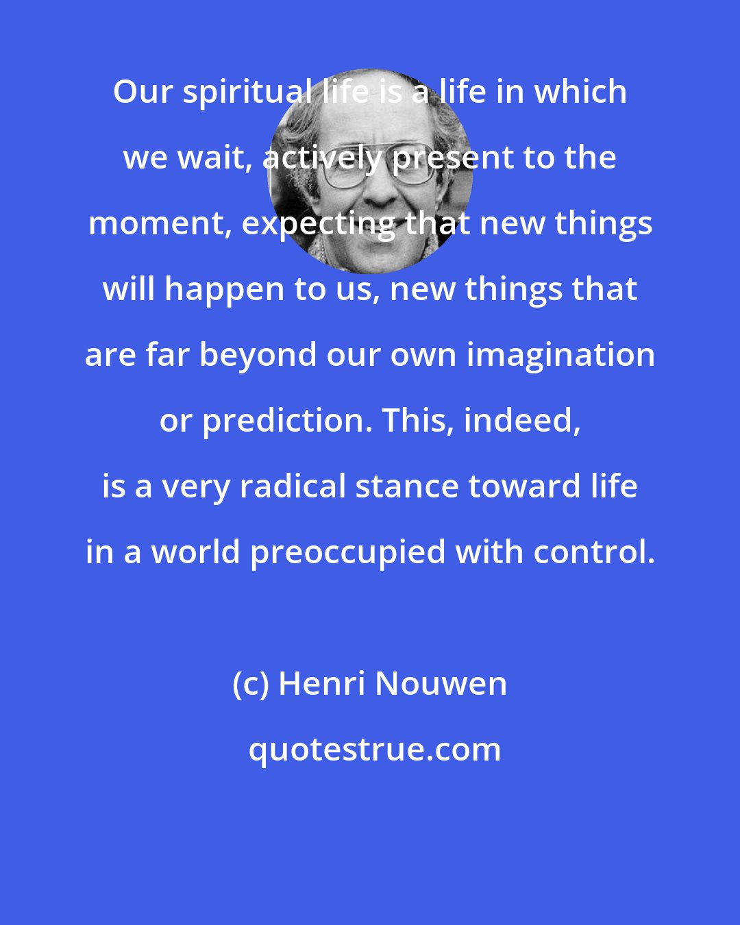 Henri Nouwen: Our spiritual life is a life in which we wait, actively present to the moment, expecting that new things will happen to us, new things that are far beyond our own imagination or prediction. This, indeed, is a very radical stance toward life in a world preoccupied with control.