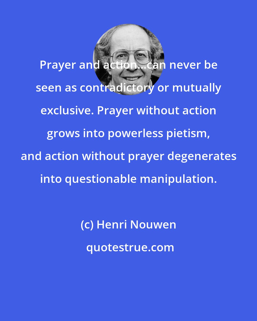 Henri Nouwen: Prayer and action...can never be seen as contradictory or mutually exclusive. Prayer without action grows into powerless pietism, and action without prayer degenerates into questionable manipulation.