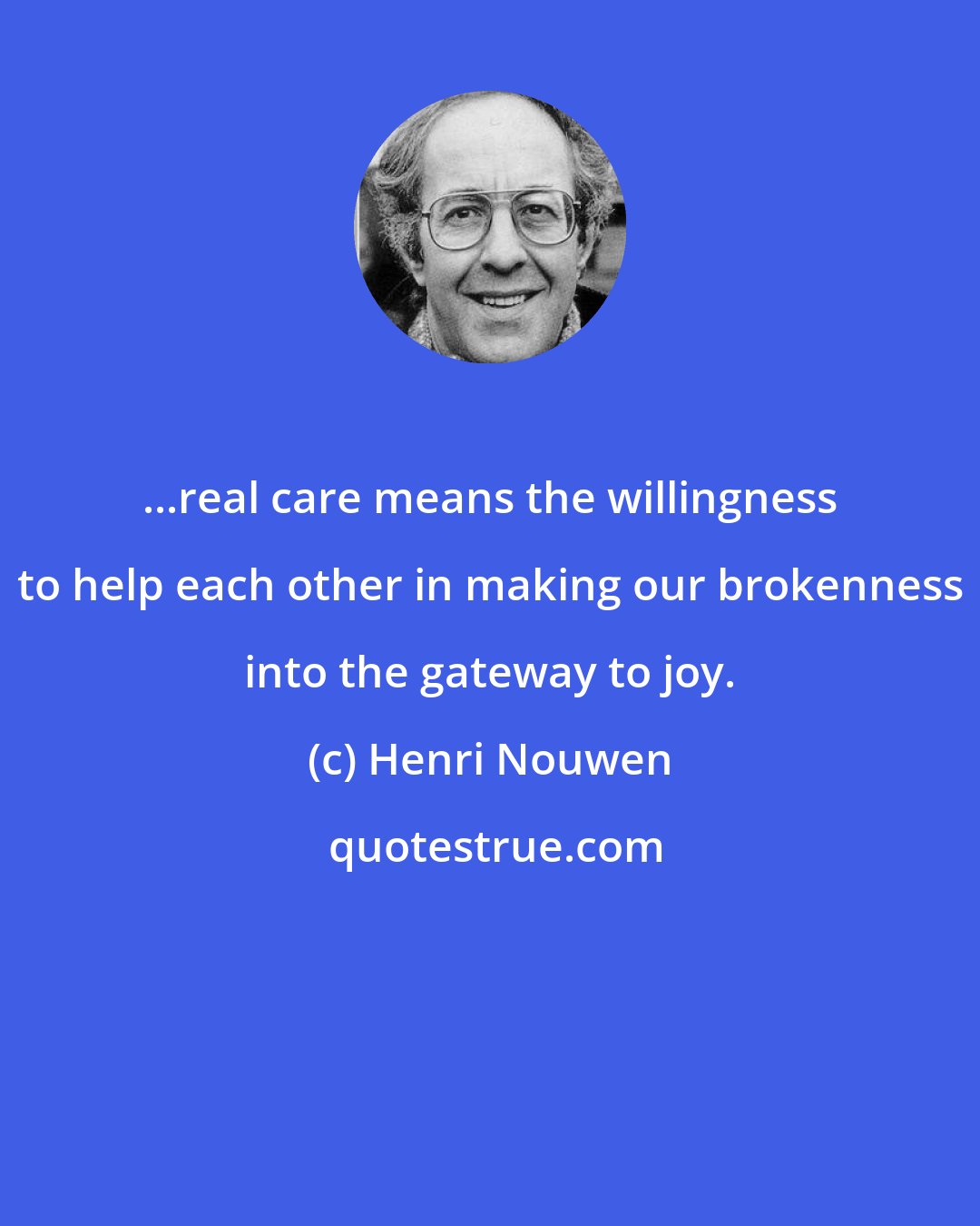 Henri Nouwen: ...real care means the willingness to help each other in making our brokenness into the gateway to joy.