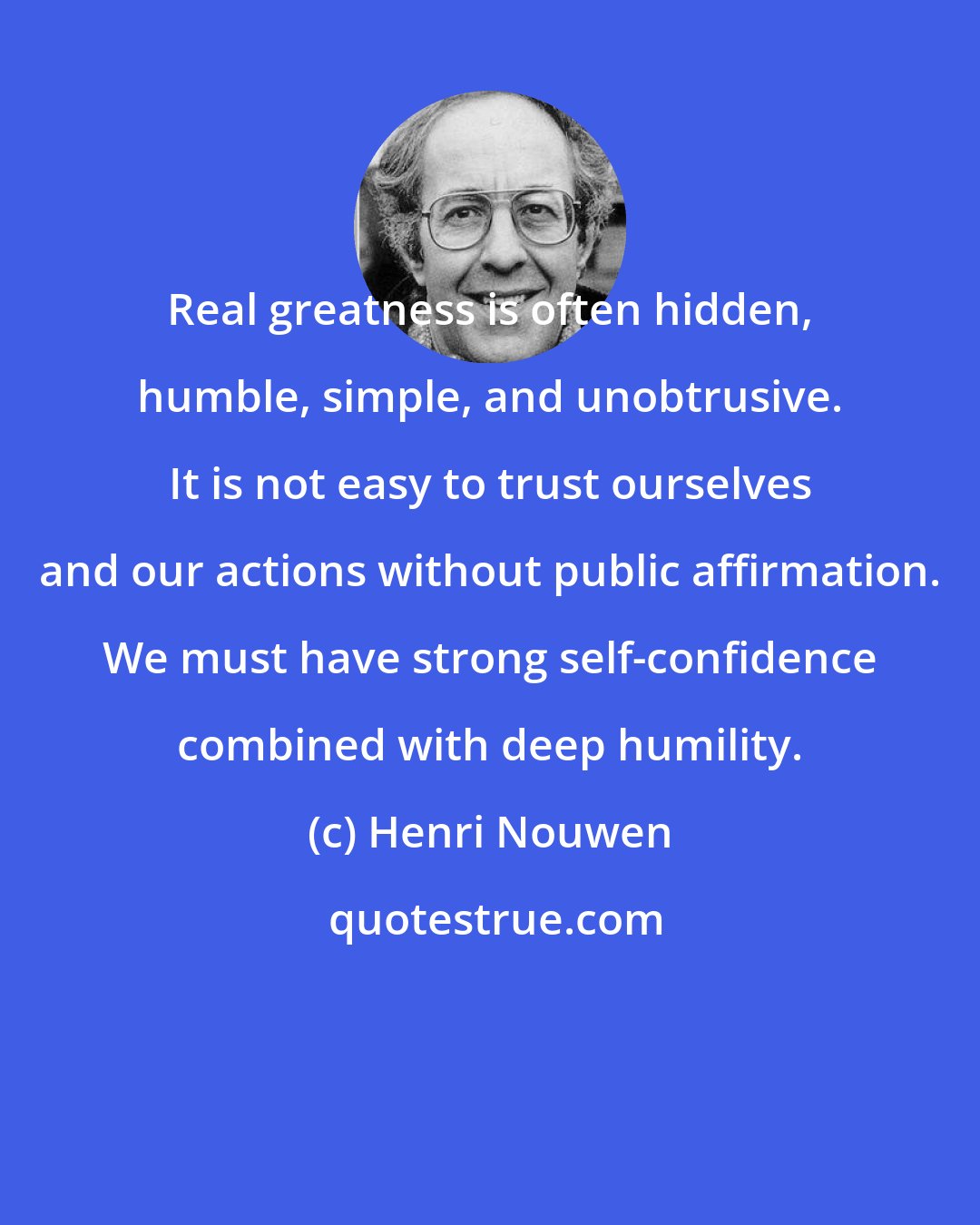 Henri Nouwen: Real greatness is often hidden, humble, simple, and unobtrusive. It is not easy to trust ourselves and our actions without public affirmation. We must have strong self-confidence combined with deep humility.