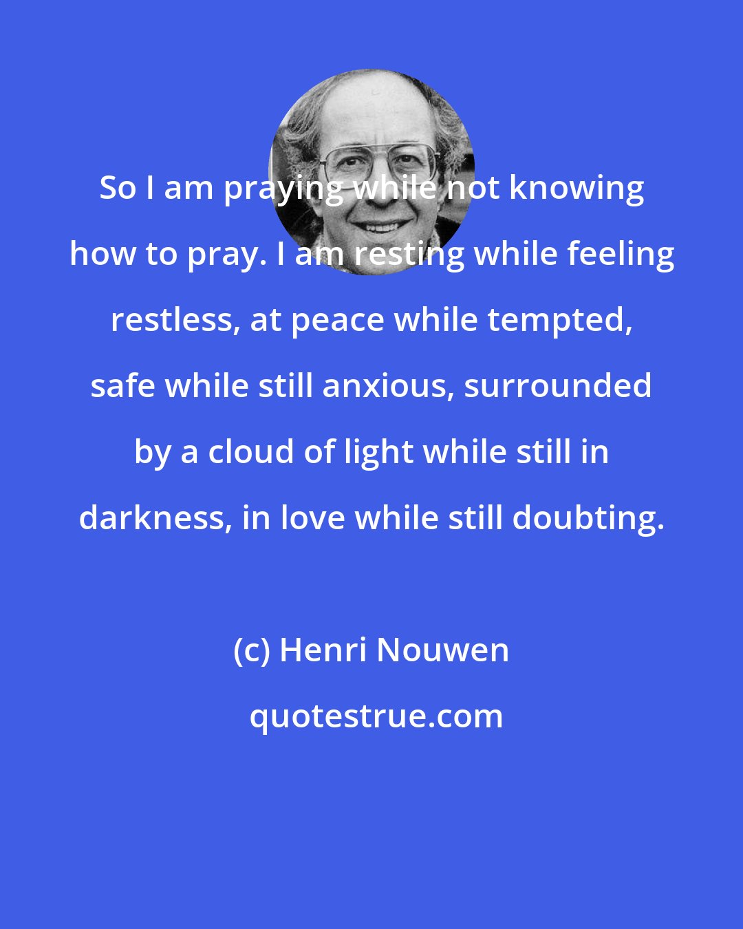 Henri Nouwen: So I am praying while not knowing how to pray. I am resting while feeling restless, at peace while tempted, safe while still anxious, surrounded by a cloud of light while still in darkness, in love while still doubting.