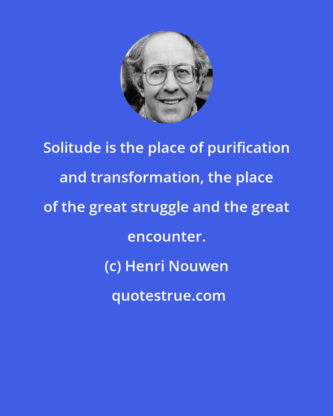 Henri Nouwen: Solitude is the place of purification and transformation, the place of the great struggle and the great encounter.