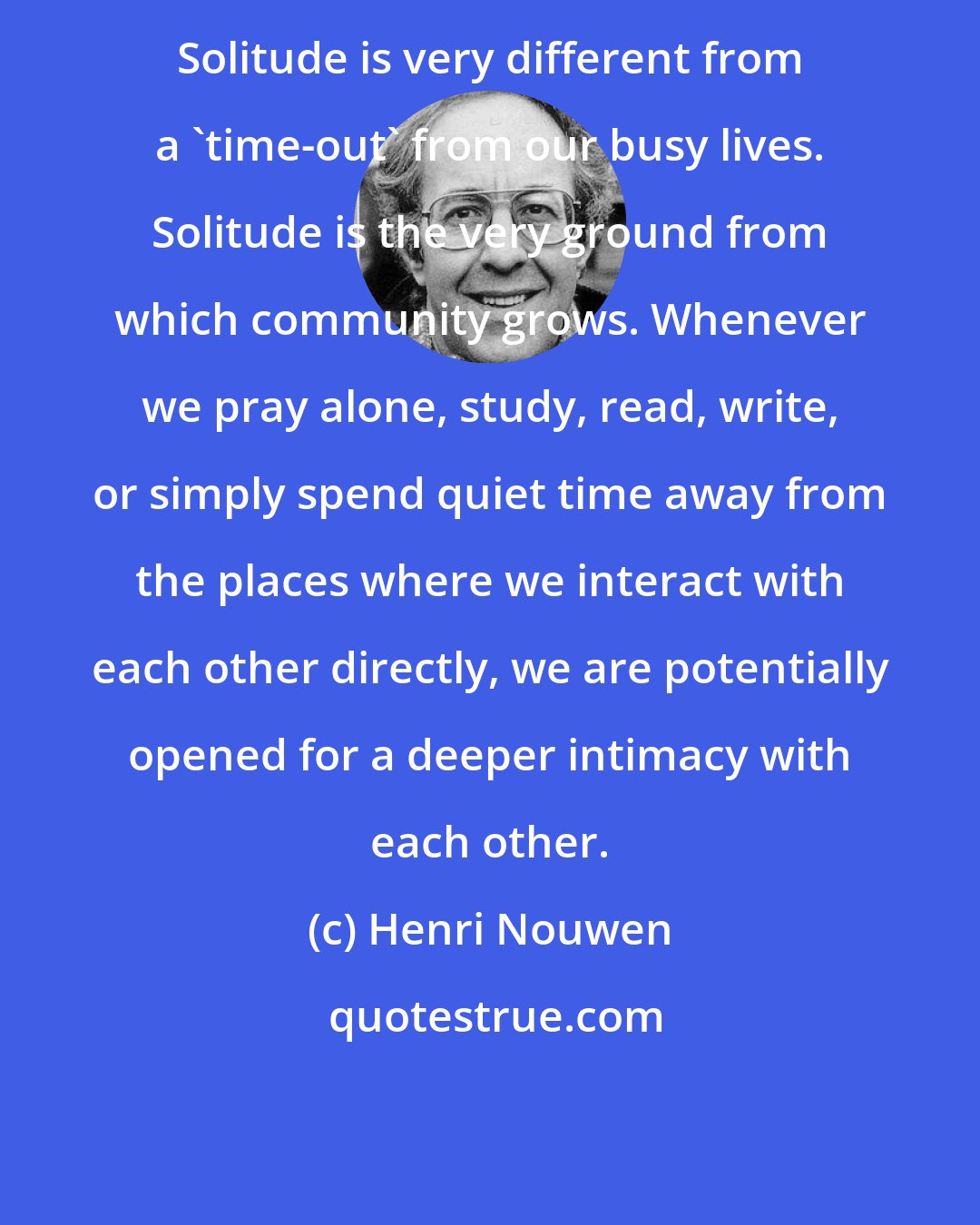 Henri Nouwen: Solitude is very different from a 'time-out' from our busy lives. Solitude is the very ground from which community grows. Whenever we pray alone, study, read, write, or simply spend quiet time away from the places where we interact with each other directly, we are potentially opened for a deeper intimacy with each other.