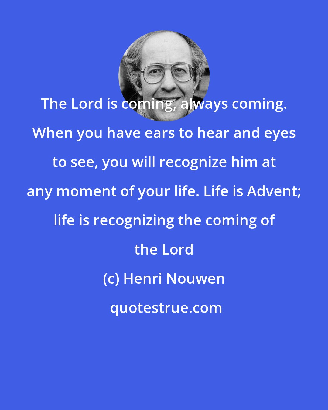 Henri Nouwen: The Lord is coming, always coming. When you have ears to hear and eyes to see, you will recognize him at any moment of your life. Life is Advent; life is recognizing the coming of the Lord