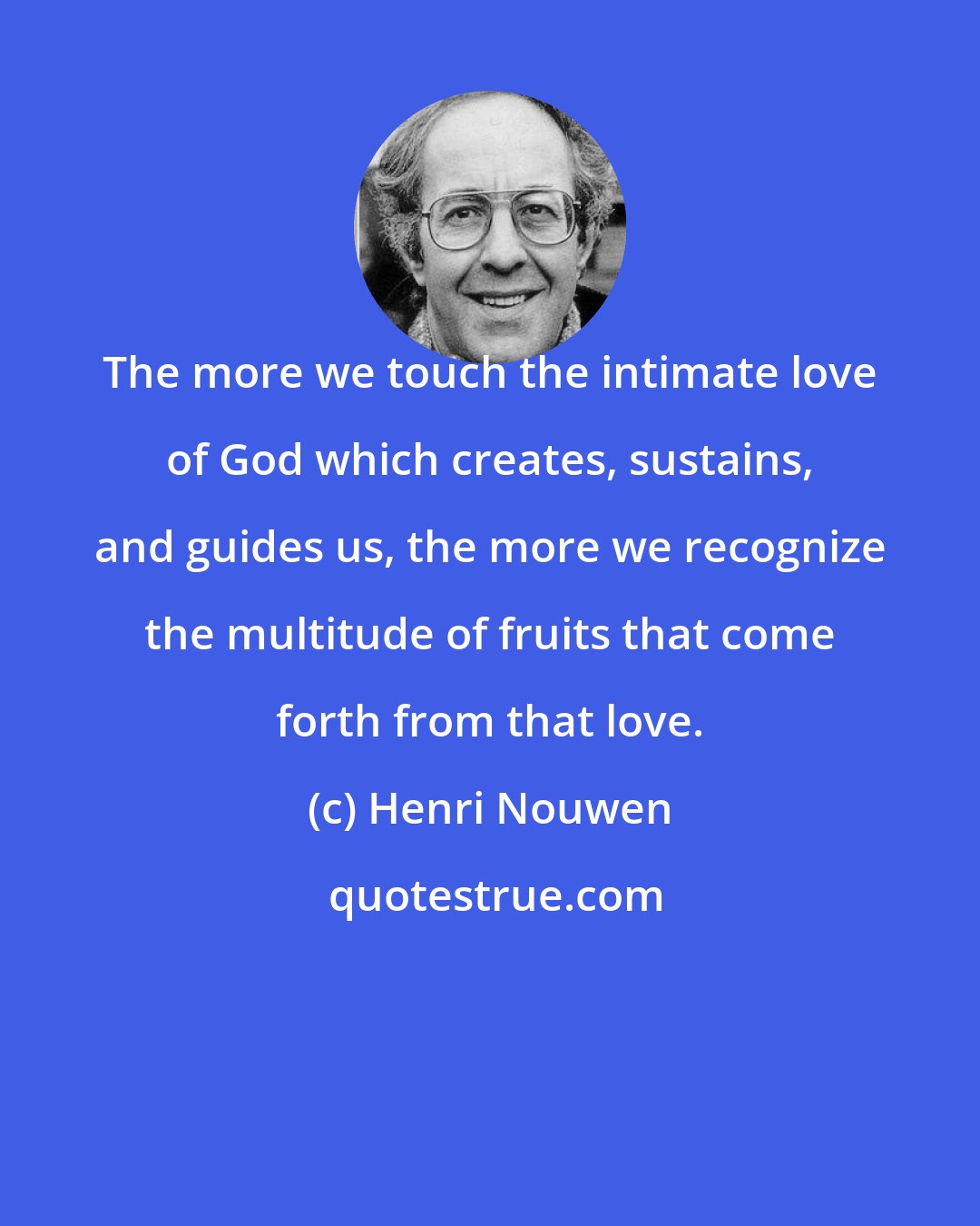 Henri Nouwen: The more we touch the intimate love of God which creates, sustains, and guides us, the more we recognize the multitude of fruits that come forth from that love.