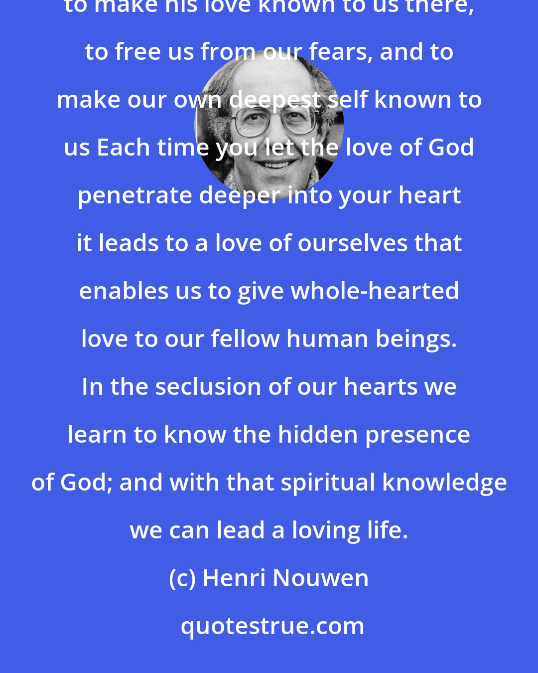 Henri Nouwen: The mystery of the spiritual life is that Jesus desires to meet us in the seclusion of our own heart, to make his love known to us there, to free us from our fears, and to make our own deepest self known to us Each time you let the love of God penetrate deeper into your heart it leads to a love of ourselves that enables us to give whole-hearted love to our fellow human beings. In the seclusion of our hearts we learn to know the hidden presence of God; and with that spiritual knowledge we can lead a loving life.