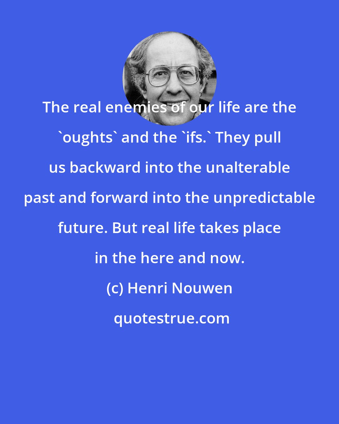 Henri Nouwen: The real enemies of our life are the 'oughts' and the 'ifs.' They pull us backward into the unalterable past and forward into the unpredictable future. But real life takes place in the here and now.