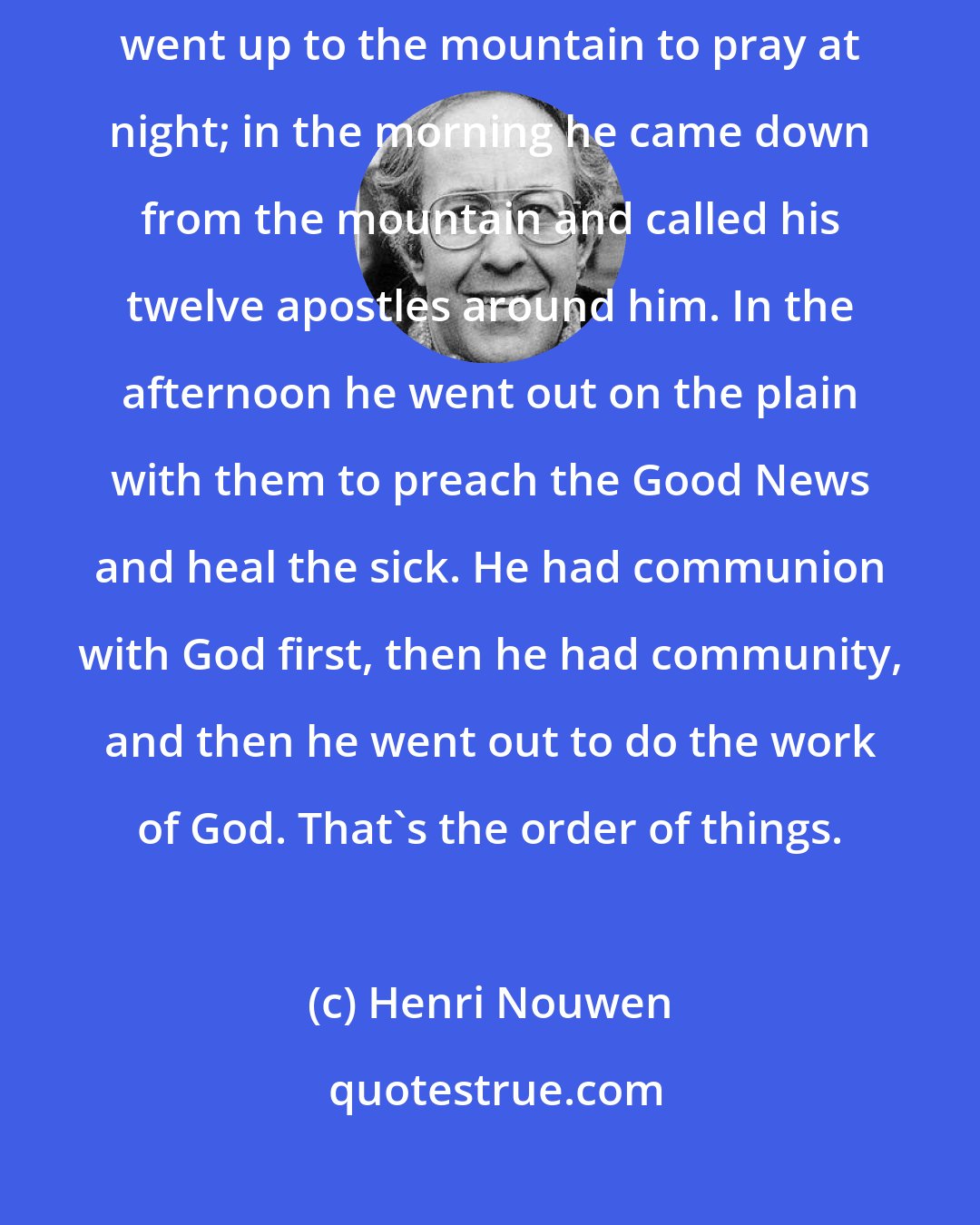 Henri Nouwen: There is a Wonderful story in the Gospel of Luke (6:12-26). Jesus went up to the mountain to pray at night; in the morning he came down from the mountain and called his twelve apostles around him. In the afternoon he went out on the plain with them to preach the Good News and heal the sick. He had communion with God first, then he had community, and then he went out to do the work of God. That's the order of things.