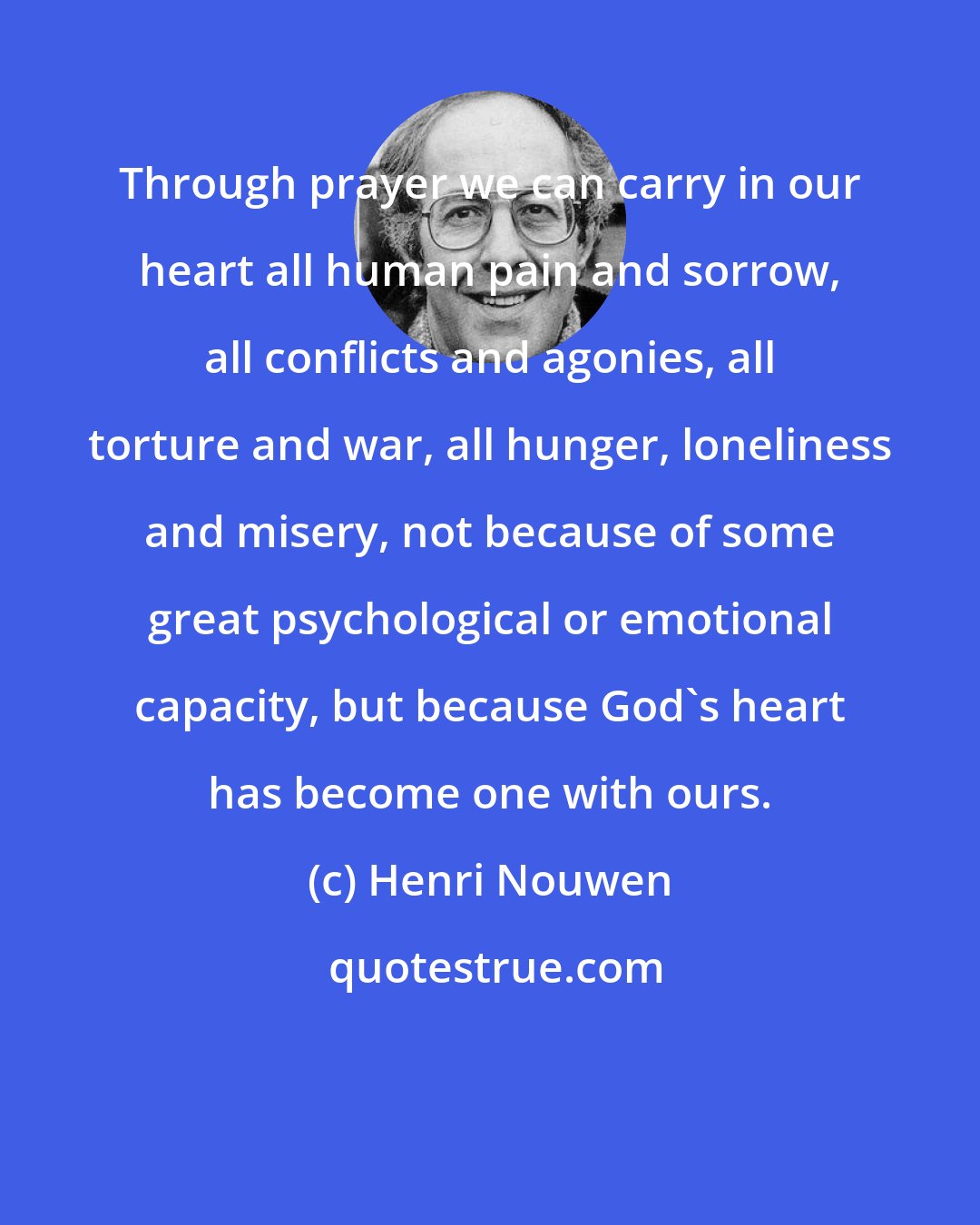 Henri Nouwen: Through prayer we can carry in our heart all human pain and sorrow, all conflicts and agonies, all torture and war, all hunger, loneliness and misery, not because of some great psychological or emotional capacity, but because God's heart has become one with ours.