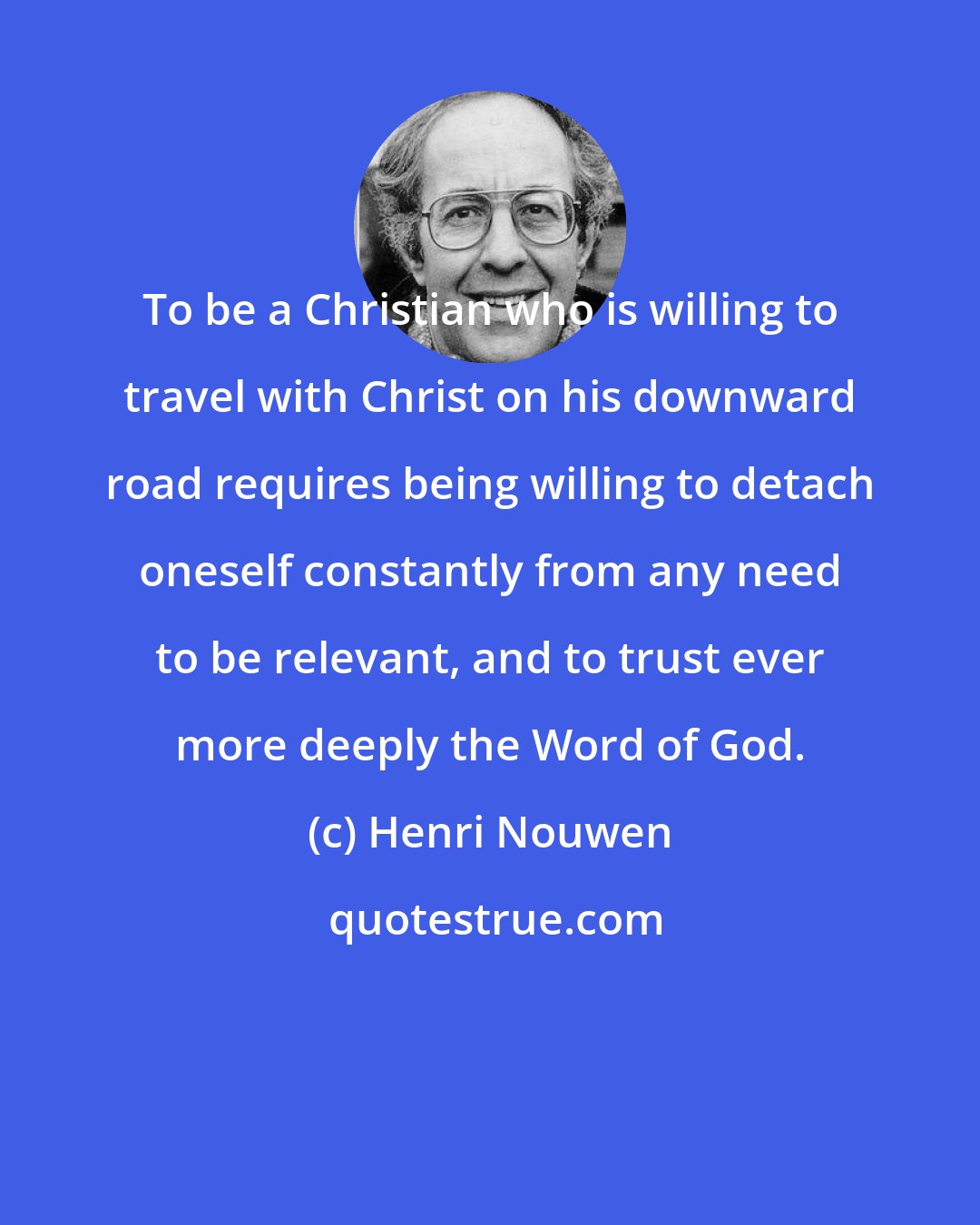 Henri Nouwen: To be a Christian who is willing to travel with Christ on his downward road requires being willing to detach oneself constantly from any need to be relevant, and to trust ever more deeply the Word of God.