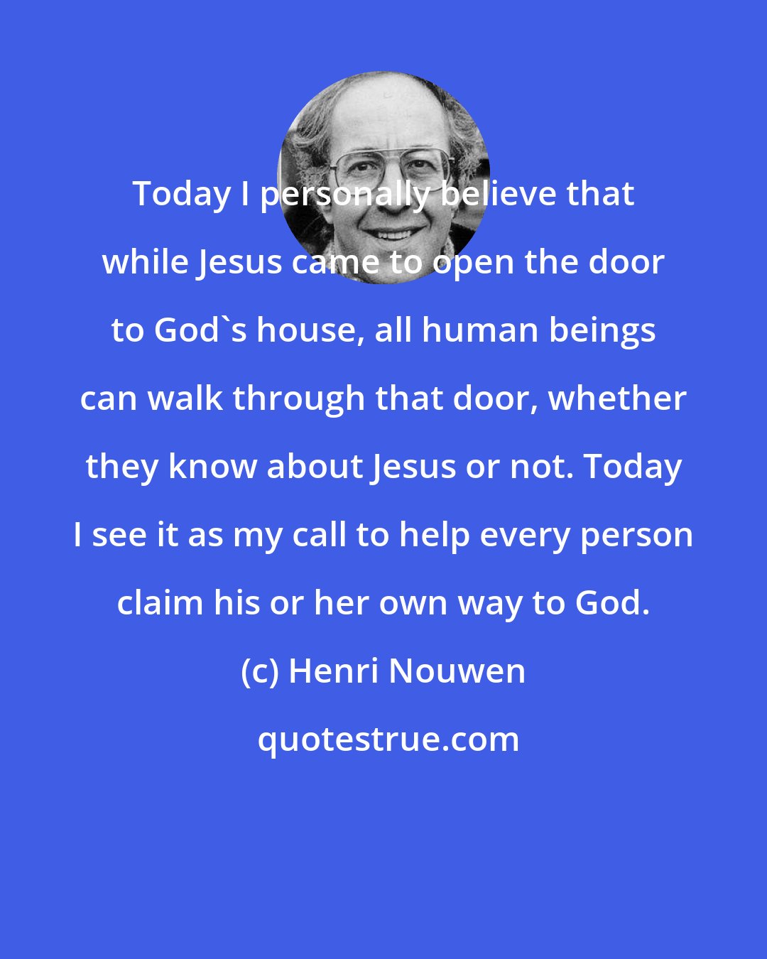 Henri Nouwen: Today I personally believe that while Jesus came to open the door to God's house, all human beings can walk through that door, whether they know about Jesus or not. Today I see it as my call to help every person claim his or her own way to God.