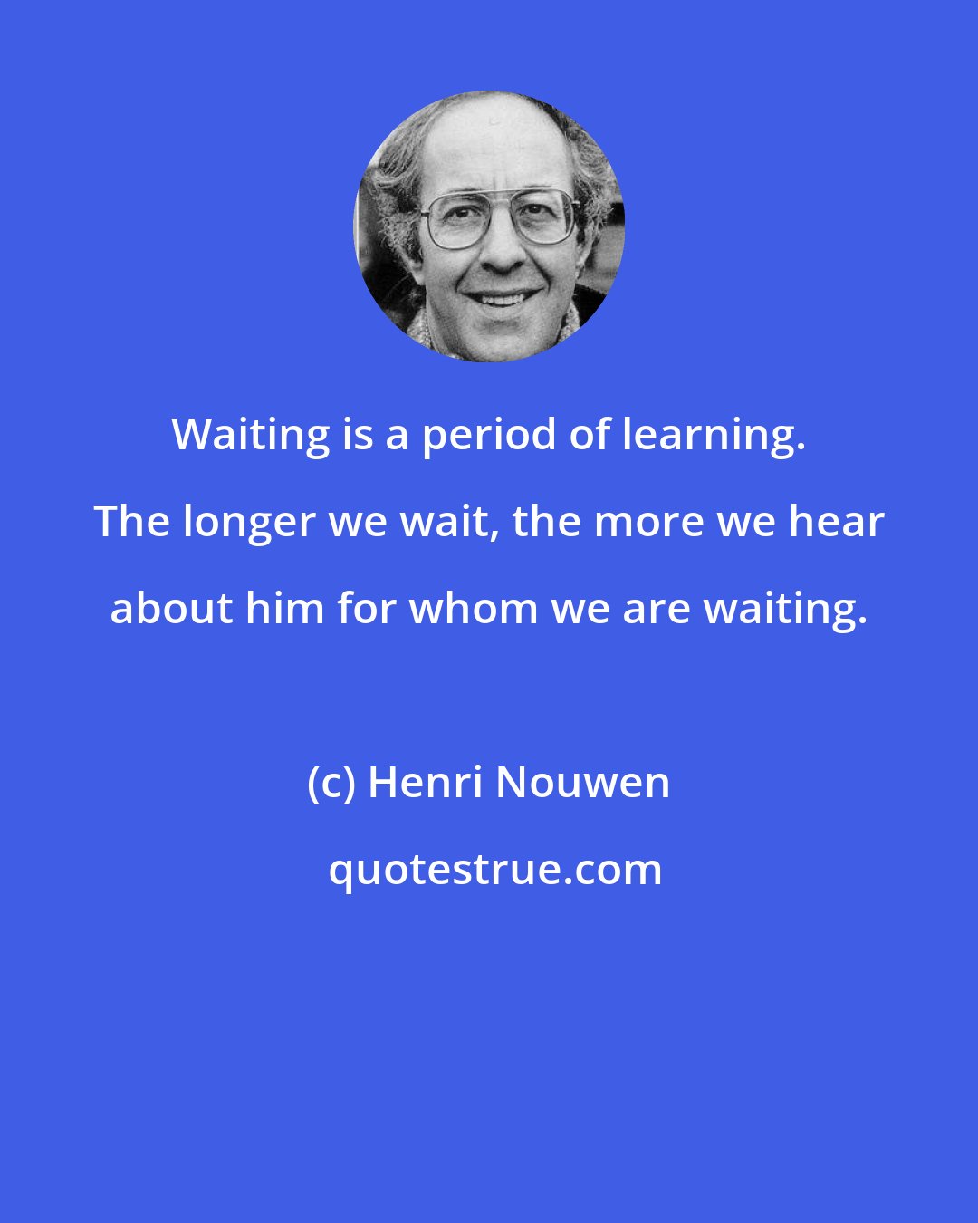 Henri Nouwen: Waiting is a period of learning. The longer we wait, the more we hear about him for whom we are waiting.