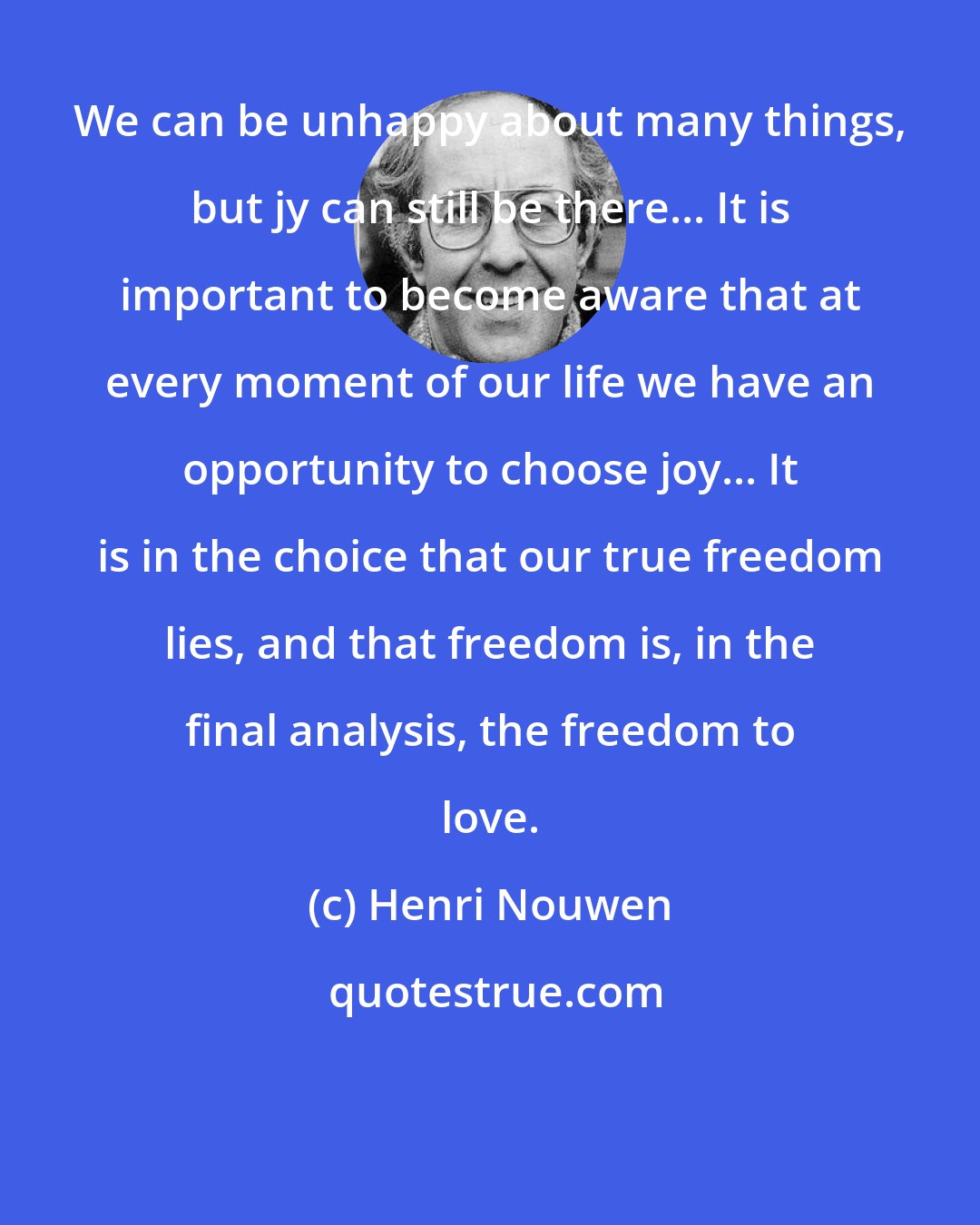 Henri Nouwen: We can be unhappy about many things, but jy can still be there... It is important to become aware that at every moment of our life we have an opportunity to choose joy... It is in the choice that our true freedom lies, and that freedom is, in the final analysis, the freedom to love.