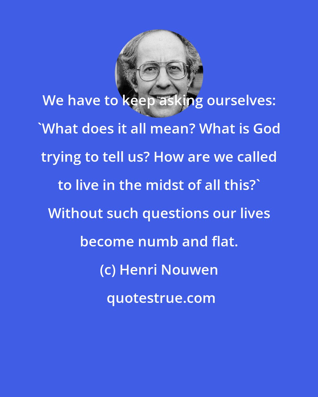 Henri Nouwen: We have to keep asking ourselves: 'What does it all mean? What is God trying to tell us? How are we called to live in the midst of all this?' Without such questions our lives become numb and flat.