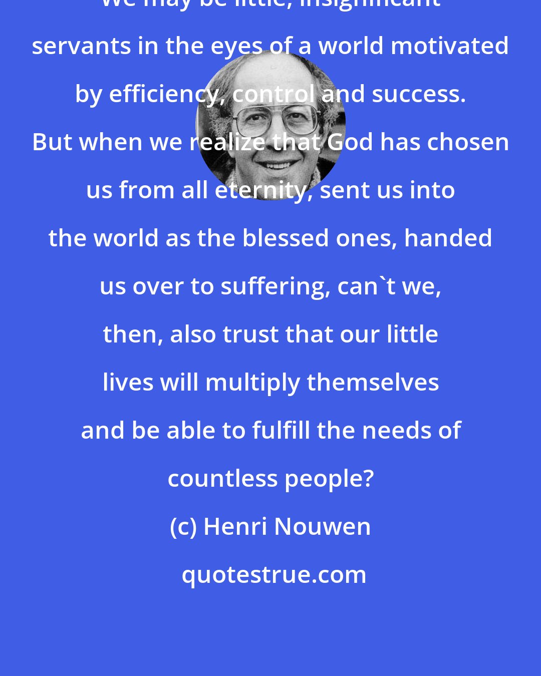 Henri Nouwen: We may be little, insignificant servants in the eyes of a world motivated by efficiency, control and success. But when we realize that God has chosen us from all eternity, sent us into the world as the blessed ones, handed us over to suffering, can't we, then, also trust that our little lives will multiply themselves and be able to fulfill the needs of countless people?