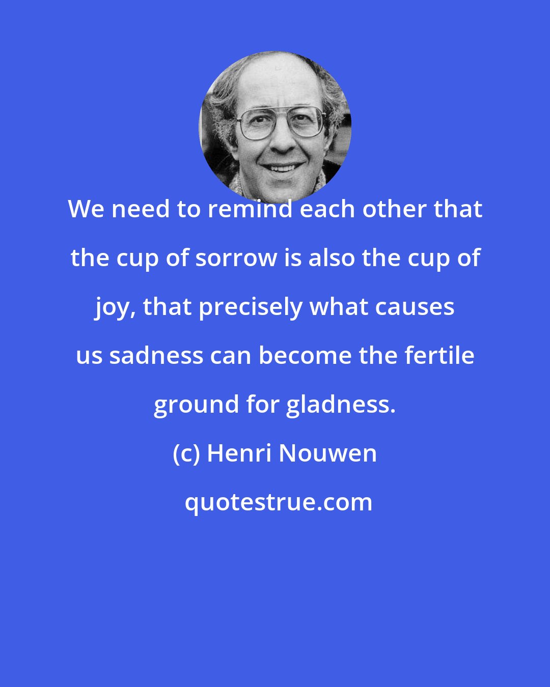 Henri Nouwen: We need to remind each other that the cup of sorrow is also the cup of joy, that precisely what causes us sadness can become the fertile ground for gladness.