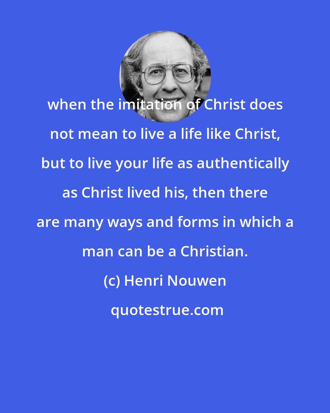 Henri Nouwen: when the imitation of Christ does not mean to live a life like Christ, but to live your life as authentically as Christ lived his, then there are many ways and forms in which a man can be a Christian.