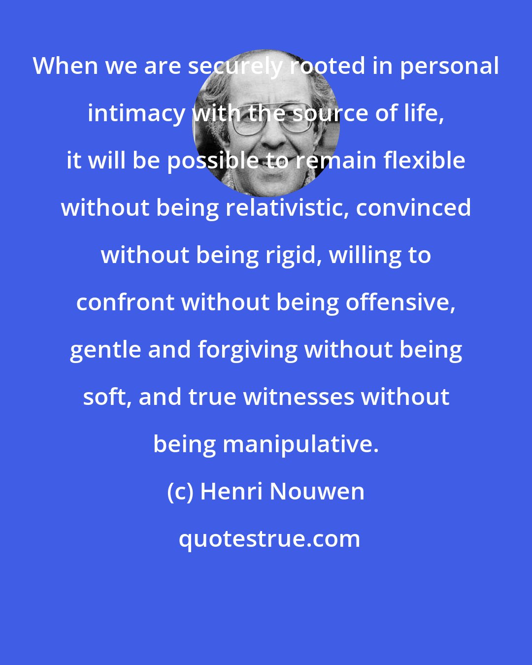 Henri Nouwen: When we are securely rooted in personal intimacy with the source of life, it will be possible to remain flexible without being relativistic, convinced without being rigid, willing to confront without being offensive, gentle and forgiving without being soft, and true witnesses without being manipulative.