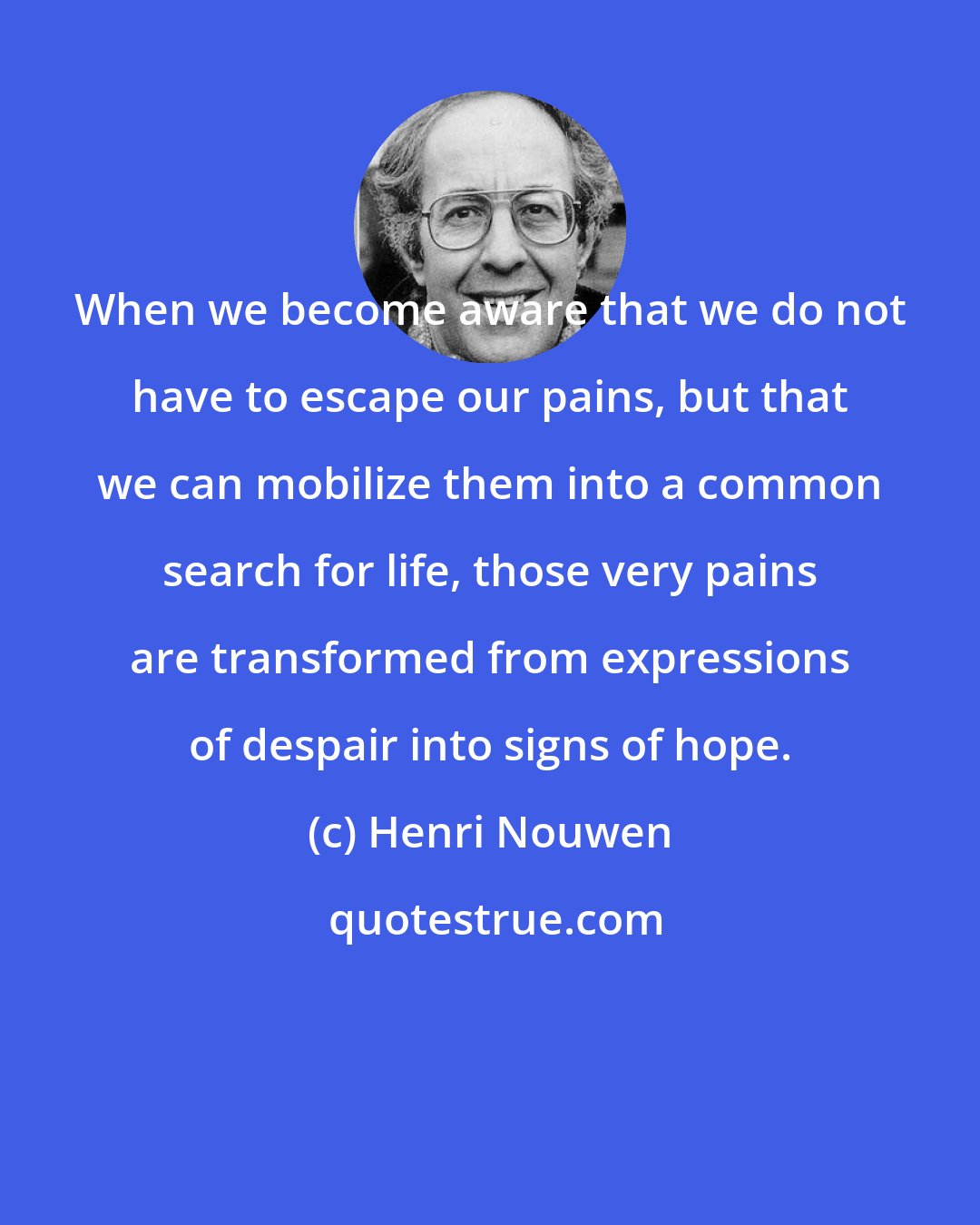 Henri Nouwen: When we become aware that we do not have to escape our pains, but that we can mobilize them into a common search for life, those very pains are transformed from expressions of despair into signs of hope.