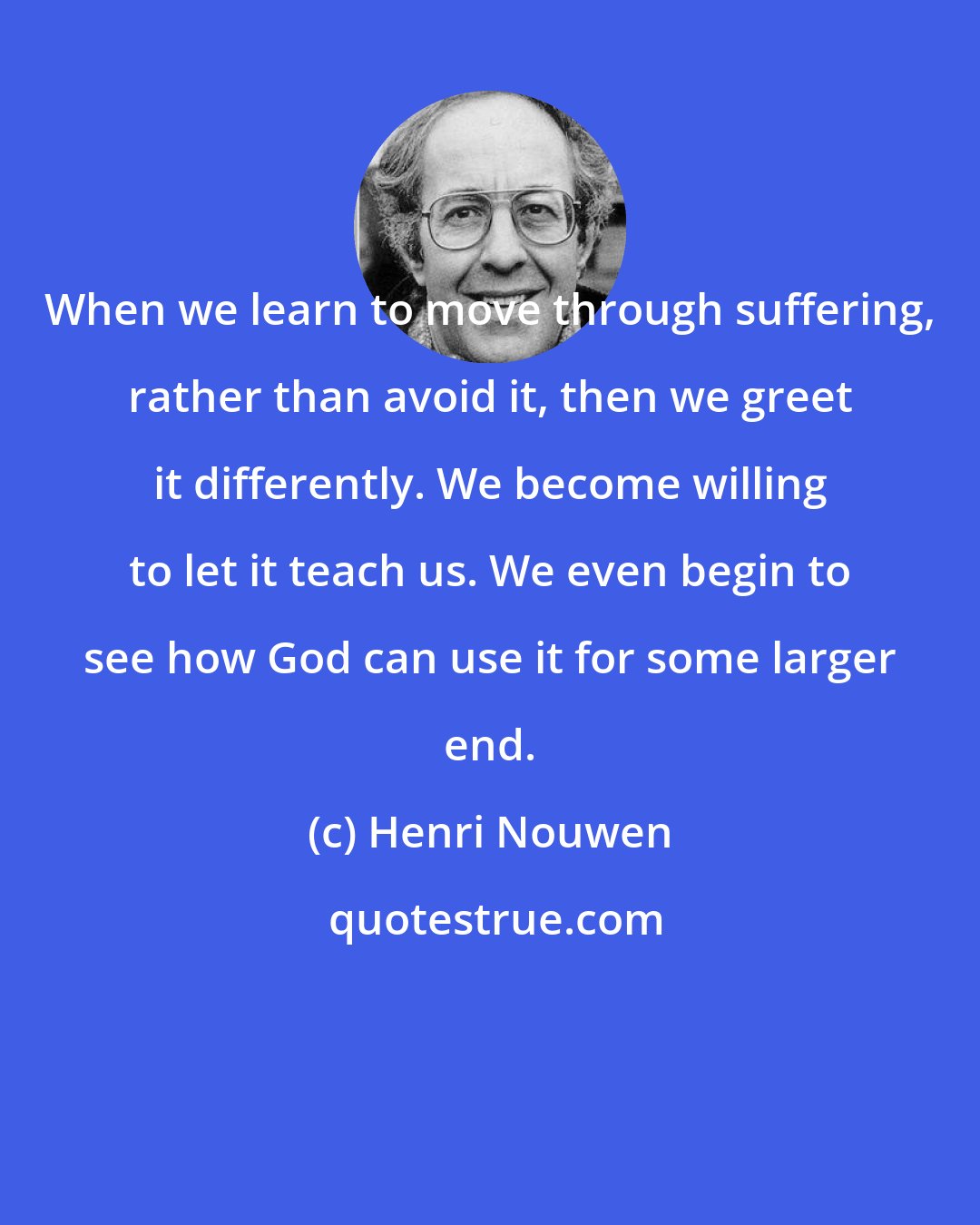 Henri Nouwen: When we learn to move through suffering, rather than avoid it, then we greet it differently. We become willing to let it teach us. We even begin to see how God can use it for some larger end.