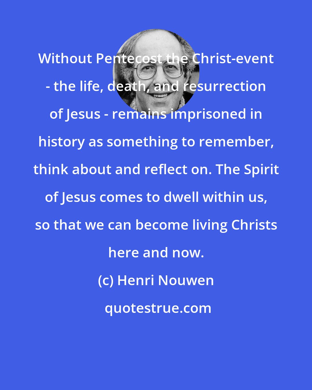 Henri Nouwen: Without Pentecost the Christ-event - the life, death, and resurrection of Jesus - remains imprisoned in history as something to remember, think about and reflect on. The Spirit of Jesus comes to dwell within us, so that we can become living Christs here and now.