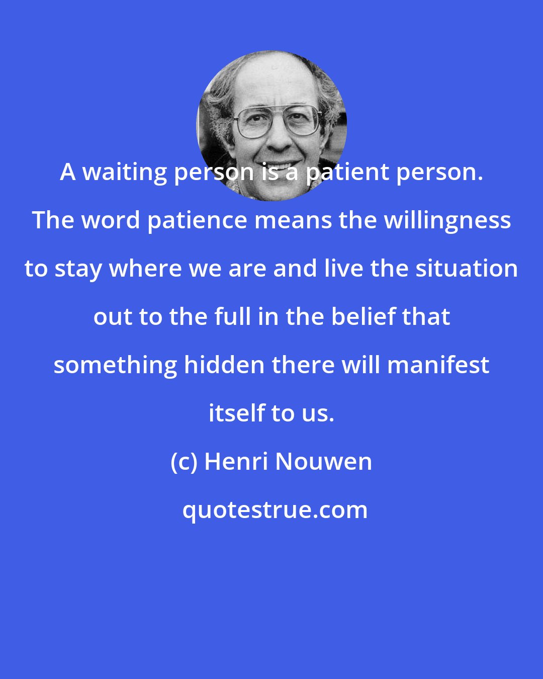 Henri Nouwen: A waiting person is a patient person. The word patience means the willingness to stay where we are and live the situation out to the full in the belief that something hidden there will manifest itself to us.