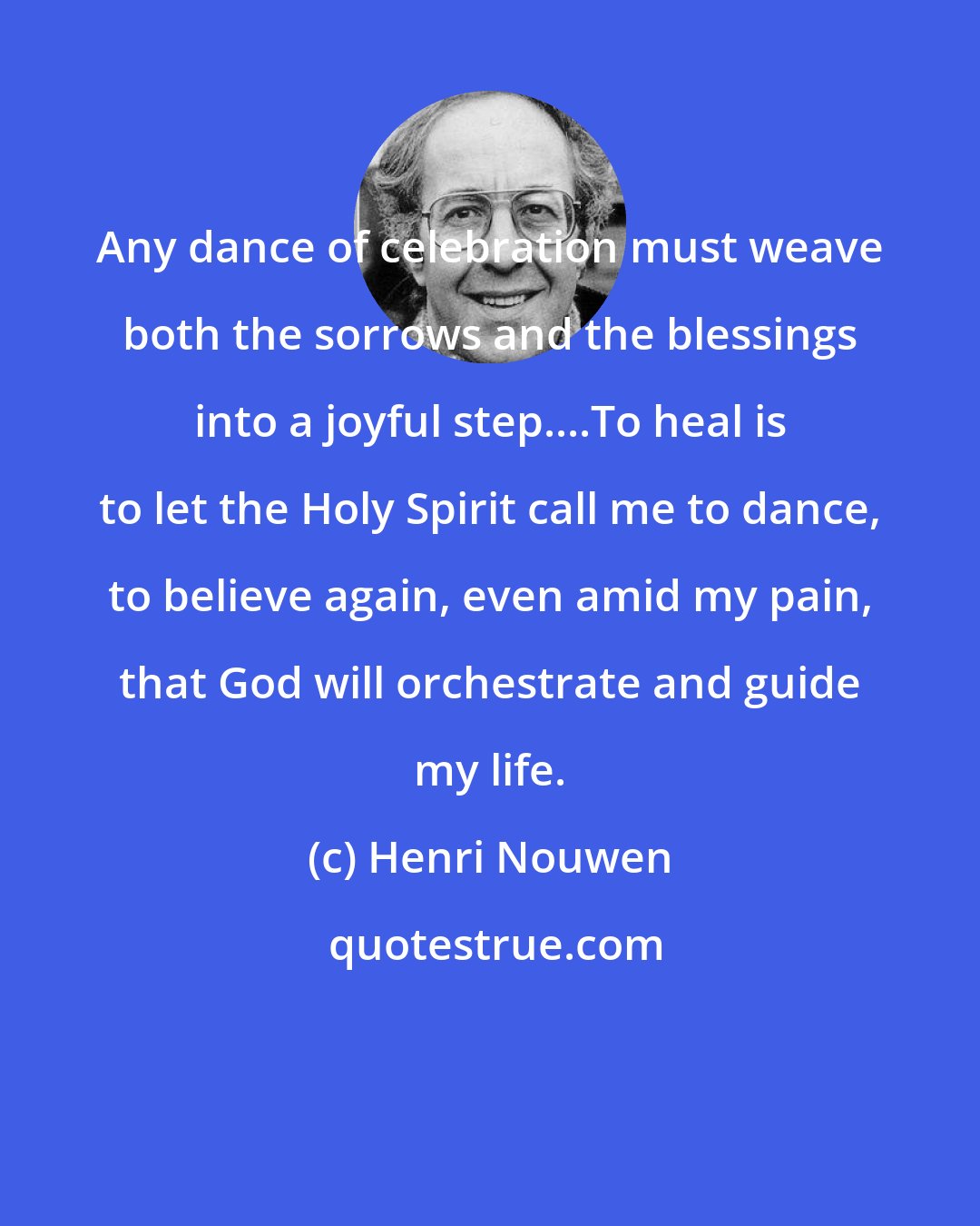 Henri Nouwen: Any dance of celebration must weave both the sorrows and the blessings into a joyful step....To heal is to let the Holy Spirit call me to dance, to believe again, even amid my pain, that God will orchestrate and guide my life.