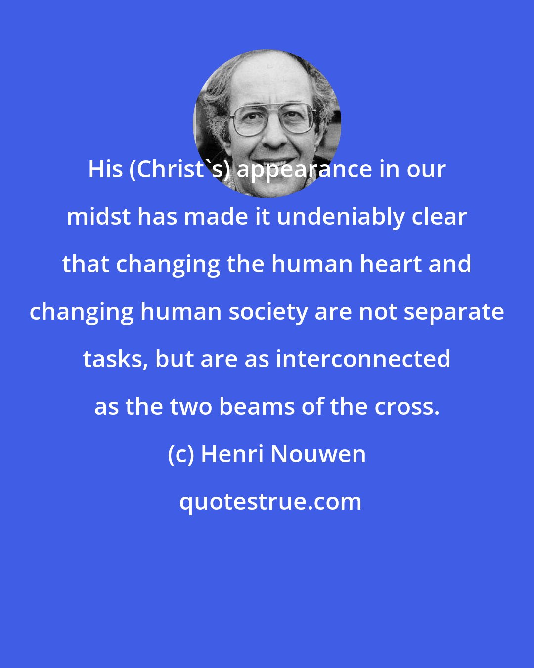 Henri Nouwen: His (Christ's) appearance in our midst has made it undeniably clear that changing the human heart and changing human society are not separate tasks, but are as interconnected as the two beams of the cross.