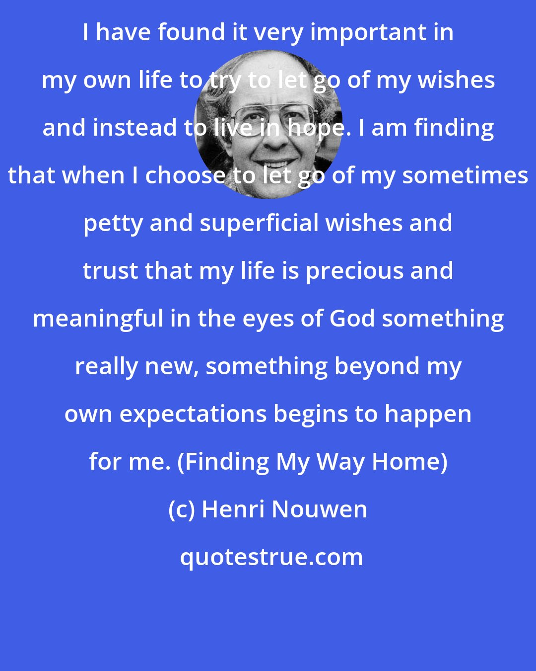 Henri Nouwen: I have found it very important in my own life to try to let go of my wishes and instead to live in hope. I am finding that when I choose to let go of my sometimes petty and superficial wishes and trust that my life is precious and meaningful in the eyes of God something really new, something beyond my own expectations begins to happen for me. (Finding My Way Home)