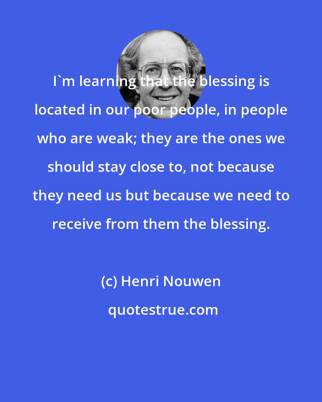 Henri Nouwen: I'm learning that the blessing is located in our poor people, in people who are weak; they are the ones we should stay close to, not because they need us but because we need to receive from them the blessing.