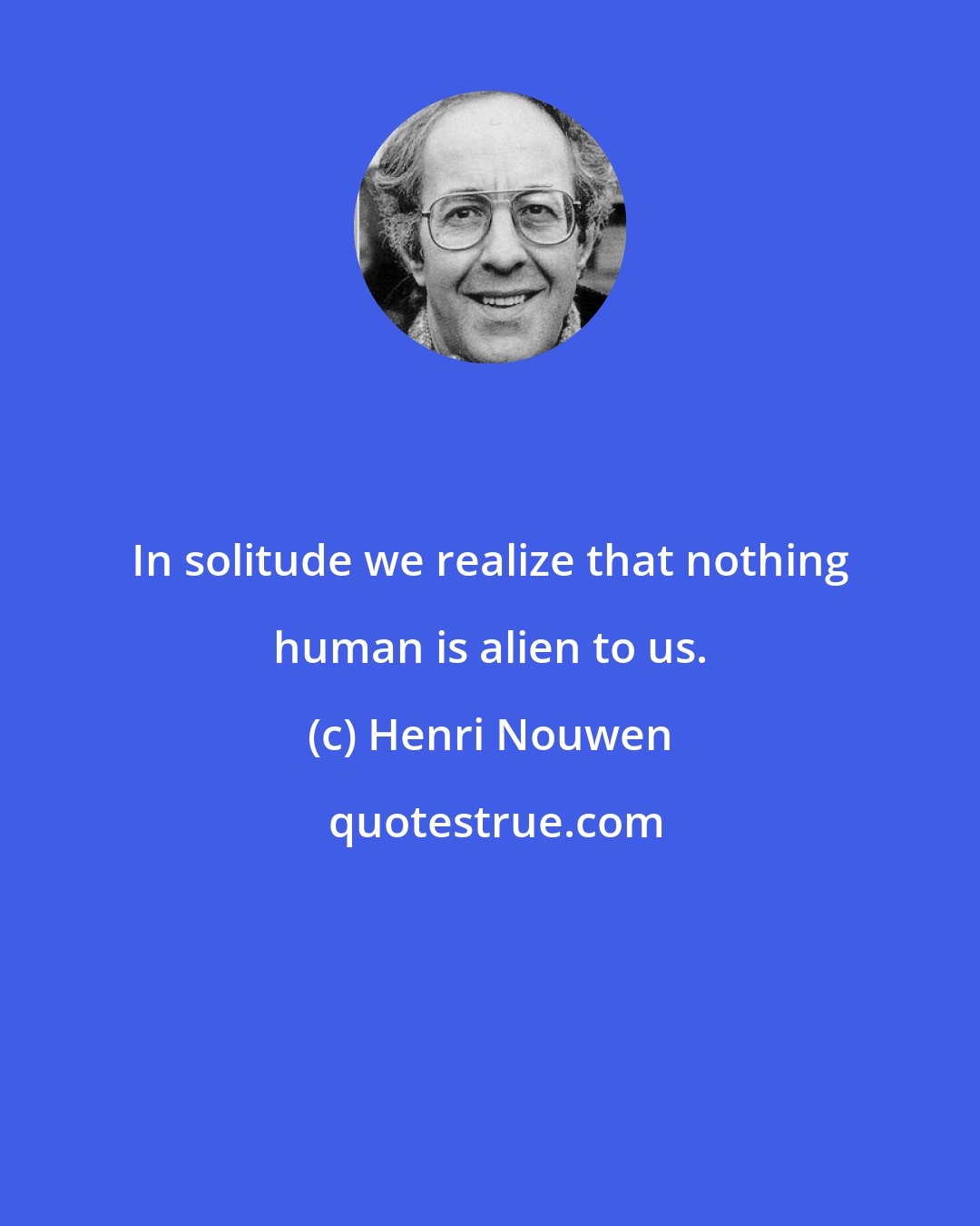 Henri Nouwen: In solitude we realize that nothing human is alien to us.