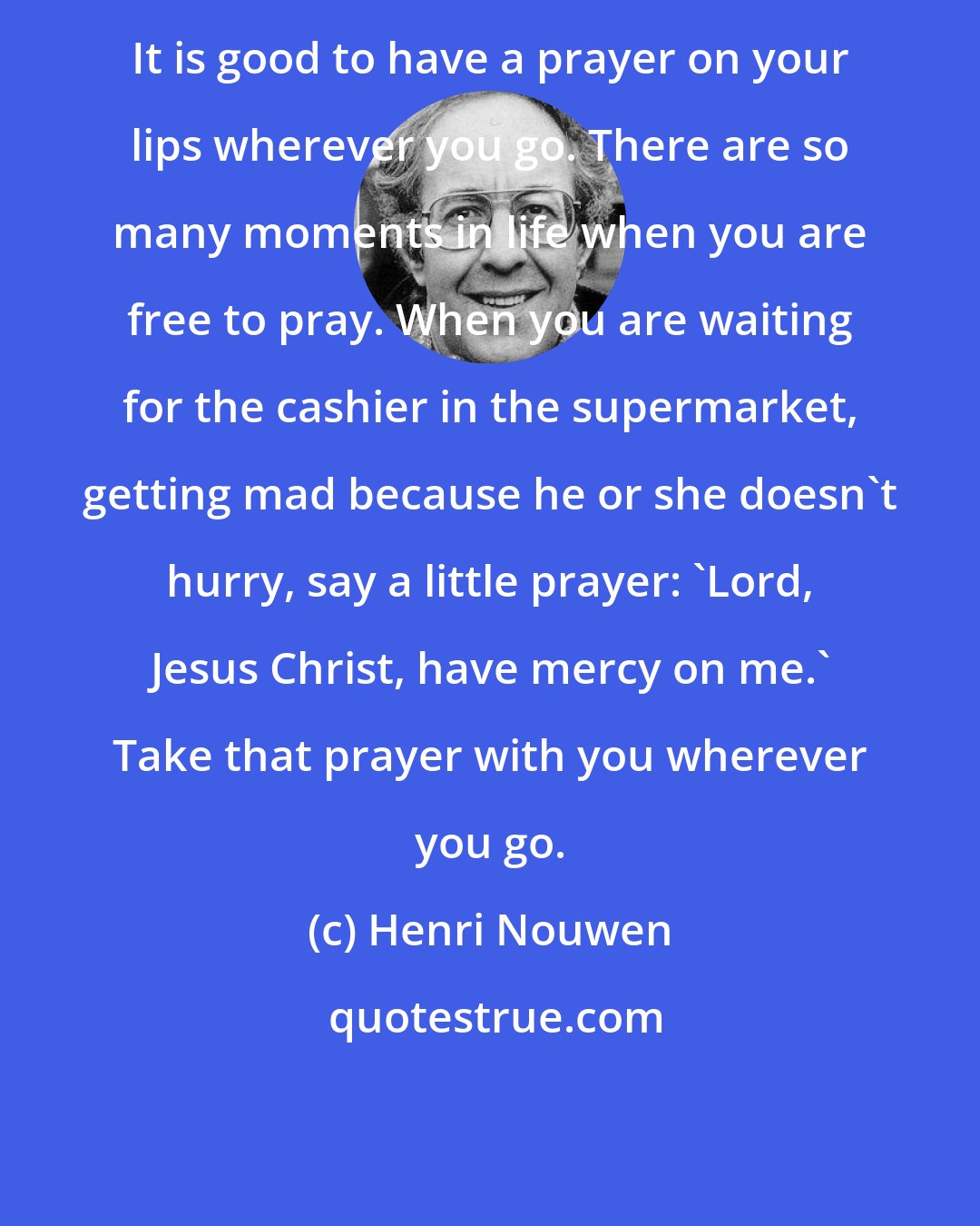 Henri Nouwen: It is good to have a prayer on your lips wherever you go. There are so many moments in life when you are free to pray. When you are waiting for the cashier in the supermarket, getting mad because he or she doesn't hurry, say a little prayer: 'Lord, Jesus Christ, have mercy on me.' Take that prayer with you wherever you go.