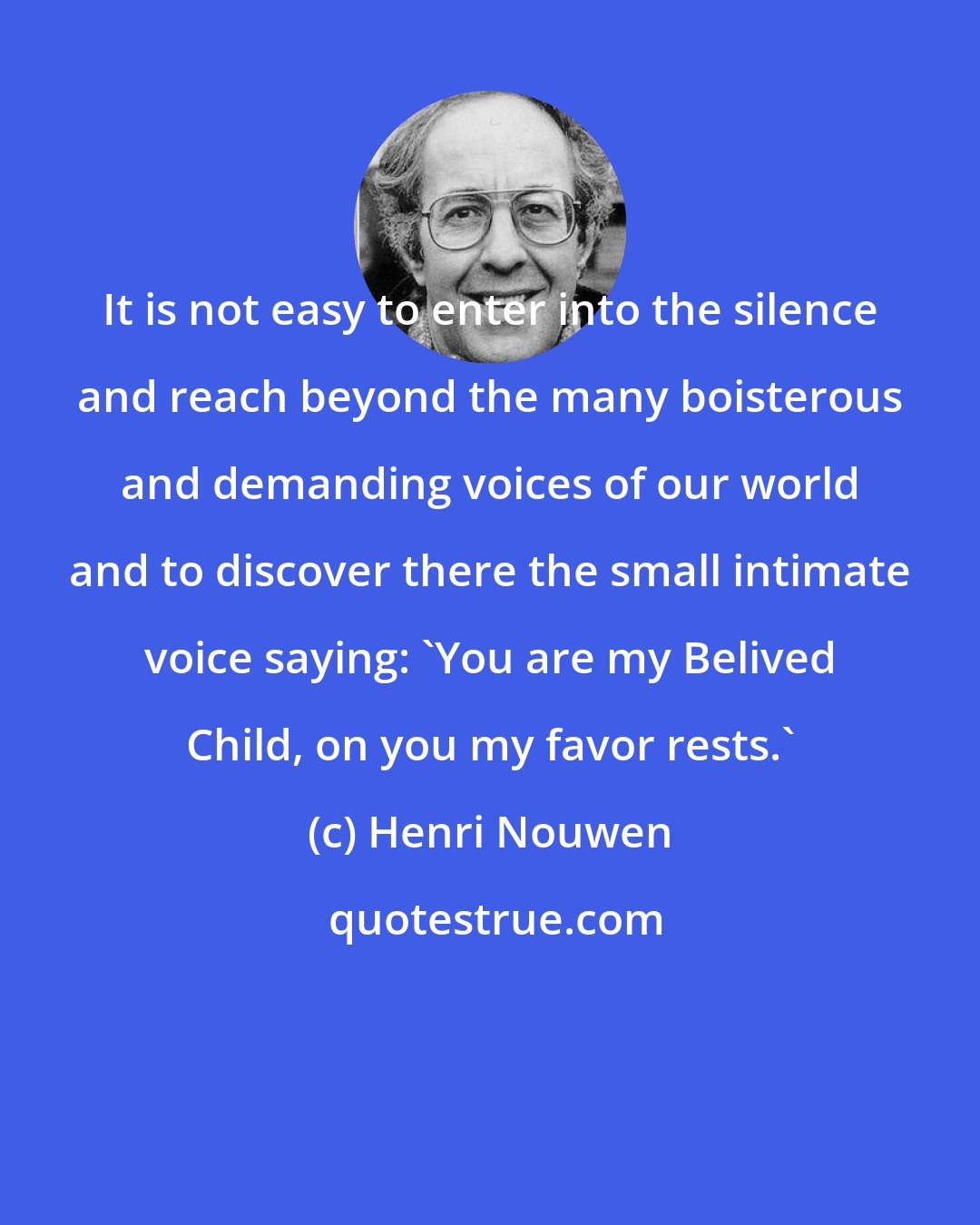 Henri Nouwen: It is not easy to enter into the silence and reach beyond the many boisterous and demanding voices of our world and to discover there the small intimate voice saying: 'You are my Belived Child, on you my favor rests.'