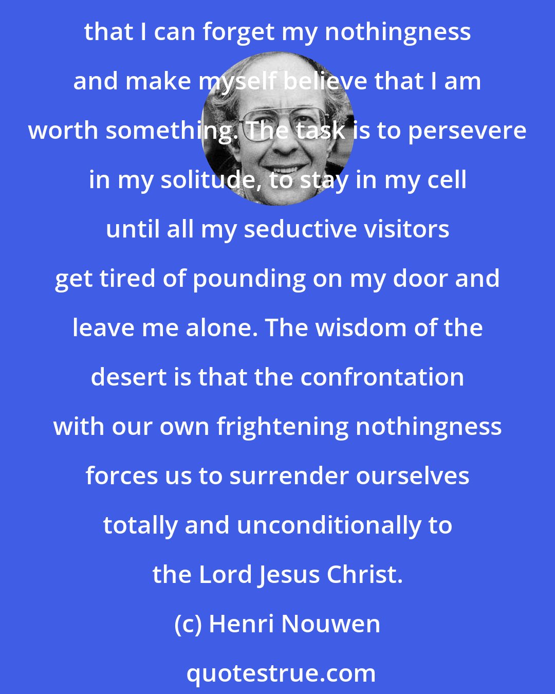 Henri Nouwen: It is this nothingness (in solitude) that I have to face in my solitude, a nothingness so dreadful that everything in me wants to run to my friends, my work, and my distractions so that I can forget my nothingness and make myself believe that I am worth something. The task is to persevere in my solitude, to stay in my cell until all my seductive visitors get tired of pounding on my door and leave me alone. The wisdom of the desert is that the confrontation with our own frightening nothingness forces us to surrender ourselves totally and unconditionally to the Lord Jesus Christ.