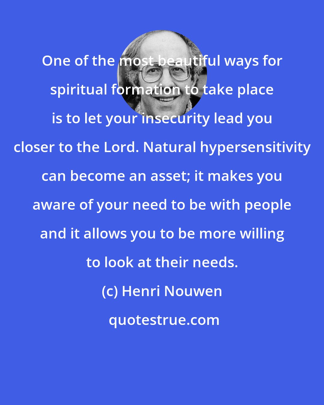 Henri Nouwen: One of the most beautiful ways for spiritual formation to take place is to let your insecurity lead you closer to the Lord. Natural hypersensitivity can become an asset; it makes you aware of your need to be with people and it allows you to be more willing to look at their needs.