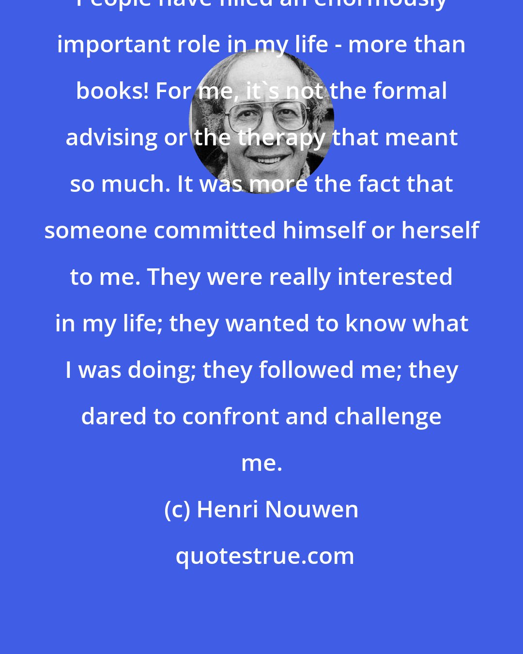 Henri Nouwen: People have filled an enormously important role in my life - more than books! For me, it's not the formal advising or the therapy that meant so much. It was more the fact that someone committed himself or herself to me. They were really interested in my life; they wanted to know what I was doing; they followed me; they dared to confront and challenge me.