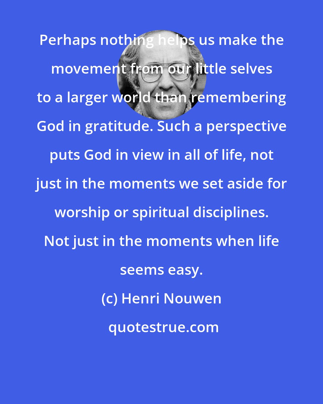 Henri Nouwen: Perhaps nothing helps us make the movement from our little selves to a larger world than remembering God in gratitude. Such a perspective puts God in view in all of life, not just in the moments we set aside for worship or spiritual disciplines. Not just in the moments when life seems easy.