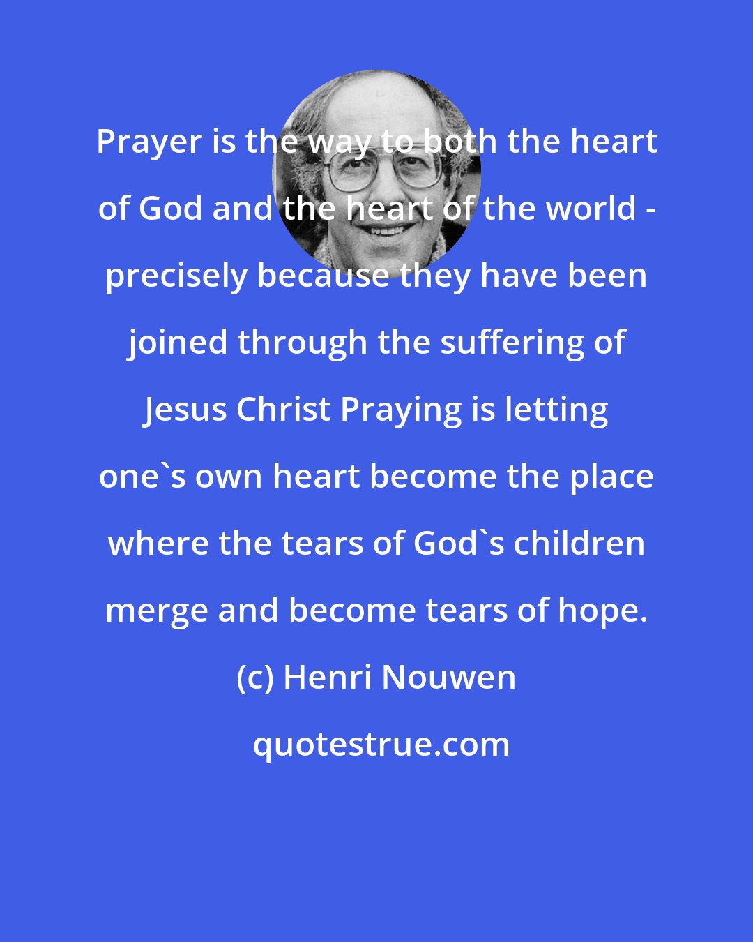 Henri Nouwen: Prayer is the way to both the heart of God and the heart of the world - precisely because they have been joined through the suffering of Jesus Christ Praying is letting one's own heart become the place where the tears of God's children merge and become tears of hope.