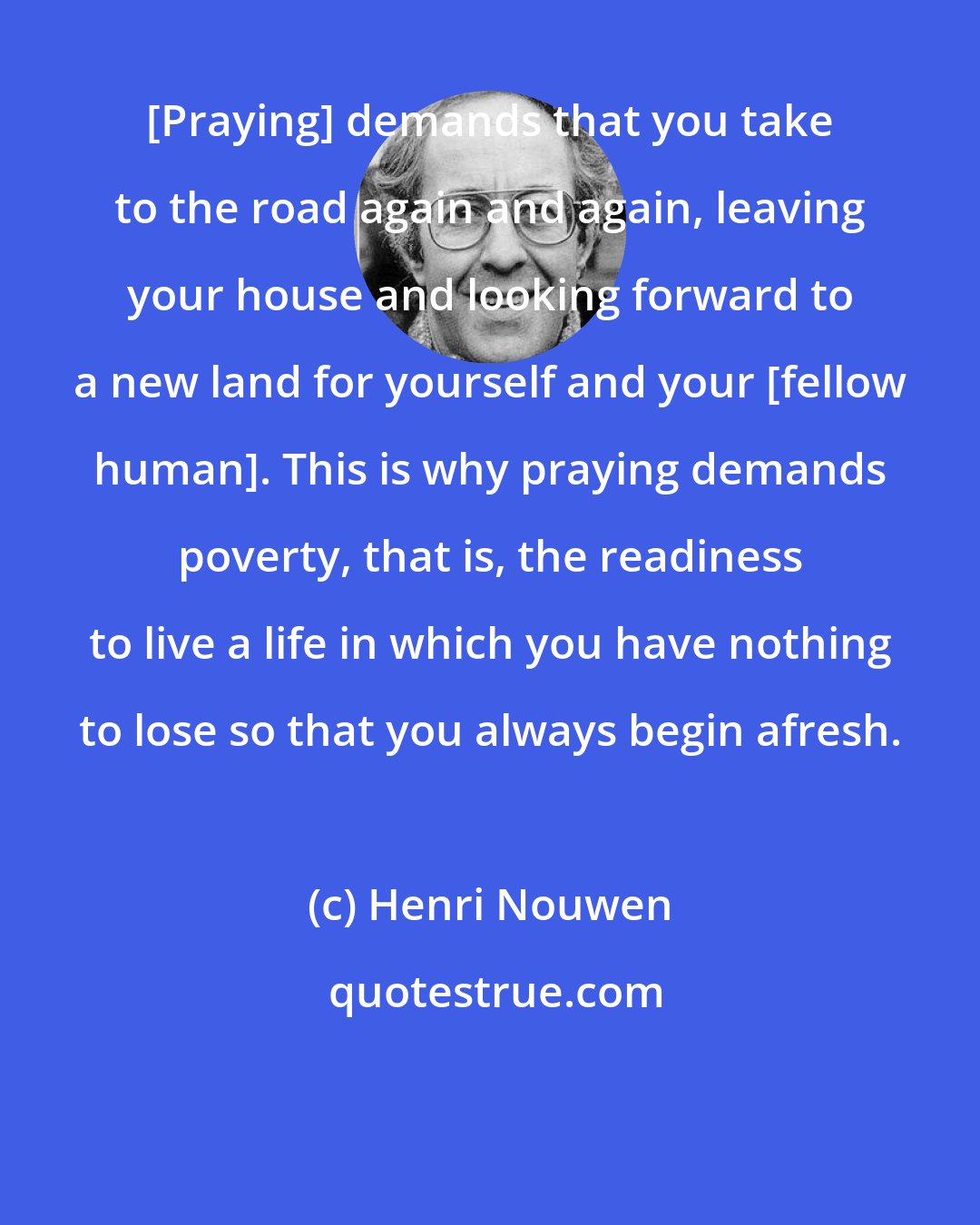 Henri Nouwen: [Praying] demands that you take to the road again and again, leaving your house and looking forward to a new land for yourself and your [fellow human]. This is why praying demands poverty, that is, the readiness to live a life in which you have nothing to lose so that you always begin afresh.