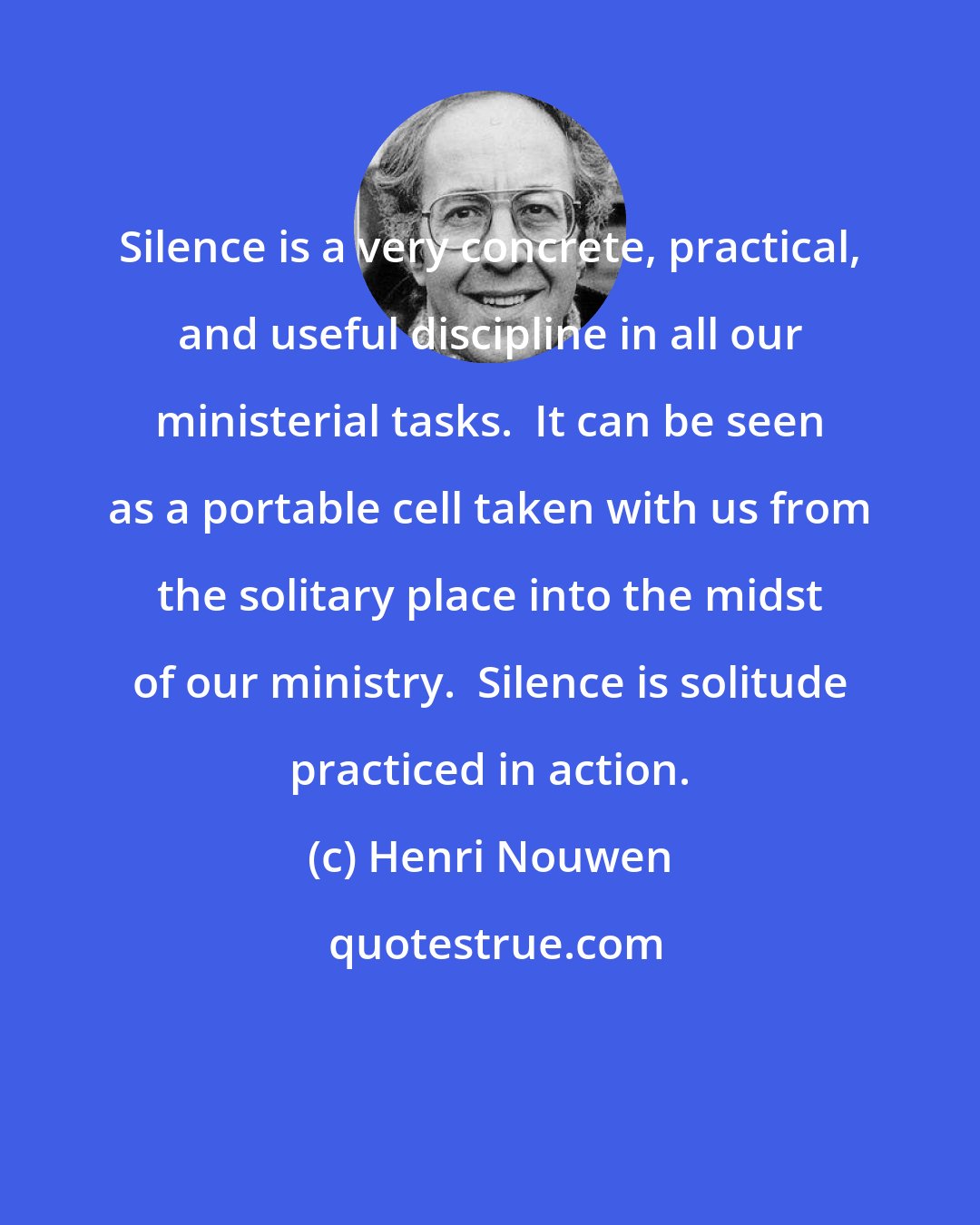 Henri Nouwen: Silence is a very concrete, practical, and useful discipline in all our ministerial tasks.  It can be seen as a portable cell taken with us from the solitary place into the midst of our ministry.  Silence is solitude practiced in action.