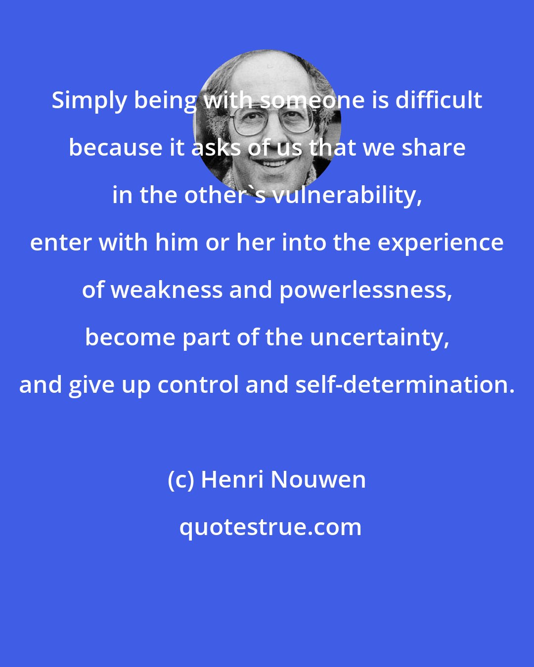 Henri Nouwen: Simply being with someone is difficult because it asks of us that we share in the other's vulnerability, enter with him or her into the experience of weakness and powerlessness, become part of the uncertainty, and give up control and self-determination.