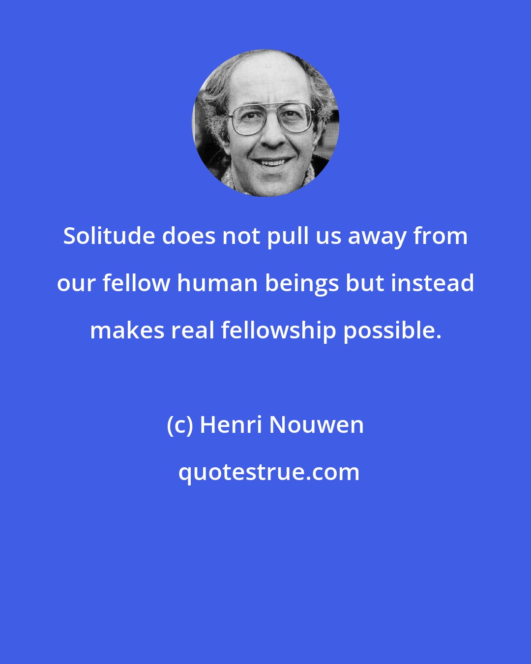 Henri Nouwen: Solitude does not pull us away from our fellow human beings but instead makes real fellowship possible.