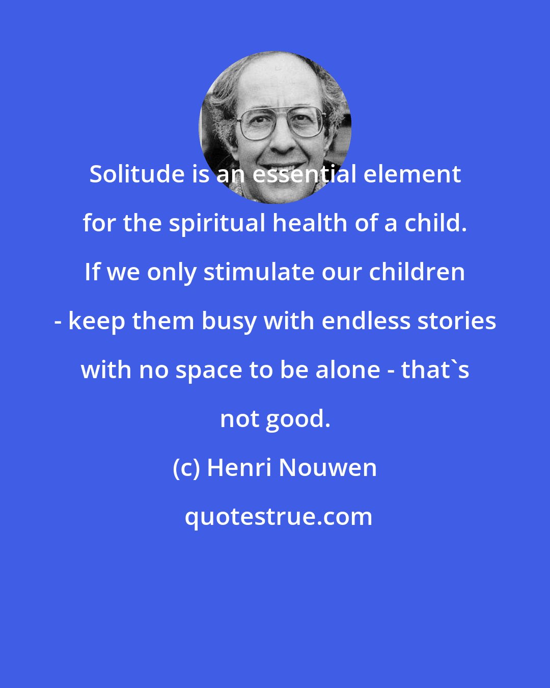 Henri Nouwen: Solitude is an essential element for the spiritual health of a child. If we only stimulate our children - keep them busy with endless stories with no space to be alone - that's not good.