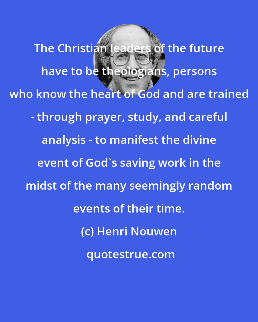 Henri Nouwen: The Christian leaders of the future have to be theologians, persons who know the heart of God and are trained - through prayer, study, and careful analysis - to manifest the divine event of God's saving work in the midst of the many seemingly random events of their time.