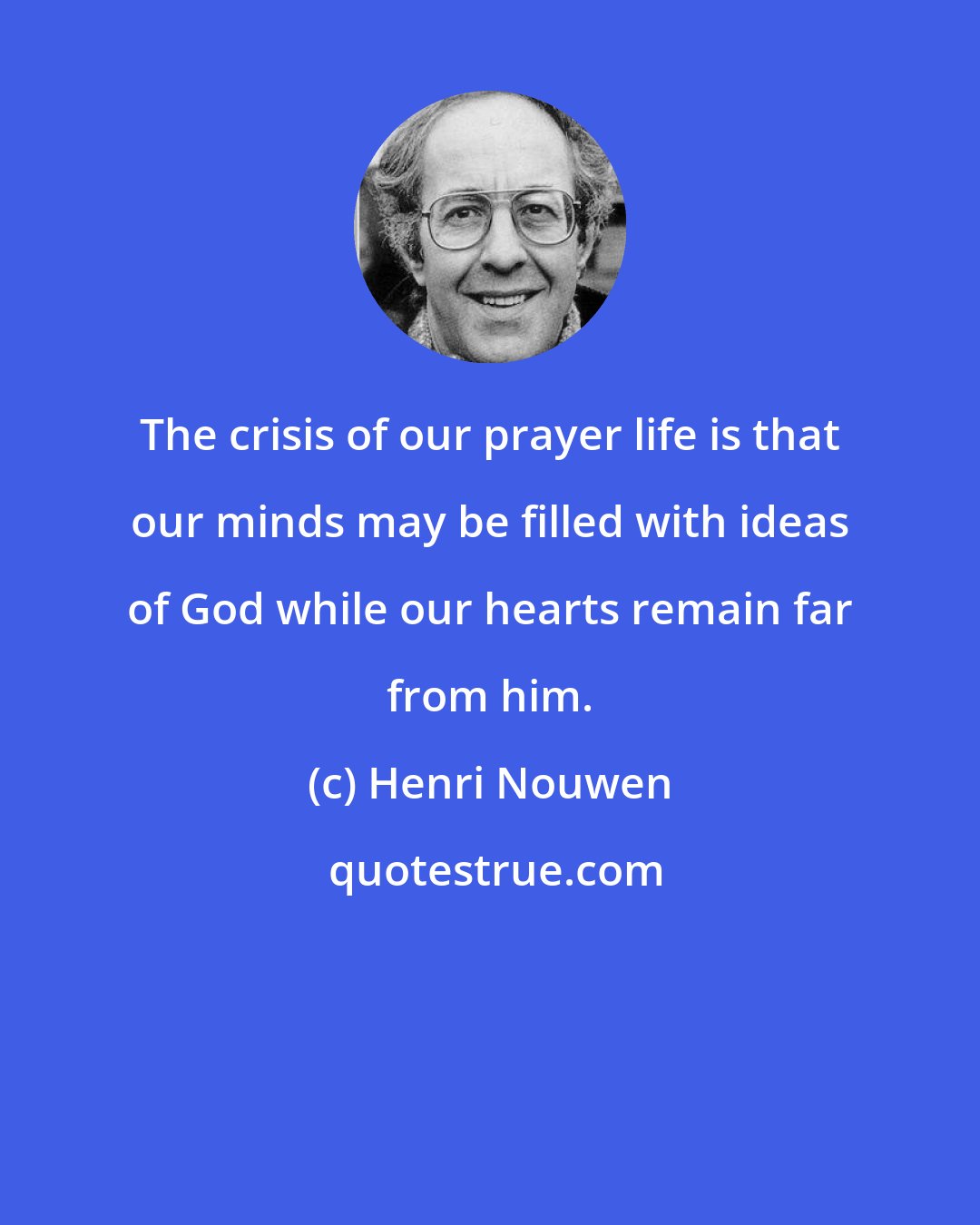 Henri Nouwen: The crisis of our prayer life is that our minds may be filled with ideas of God while our hearts remain far from him.