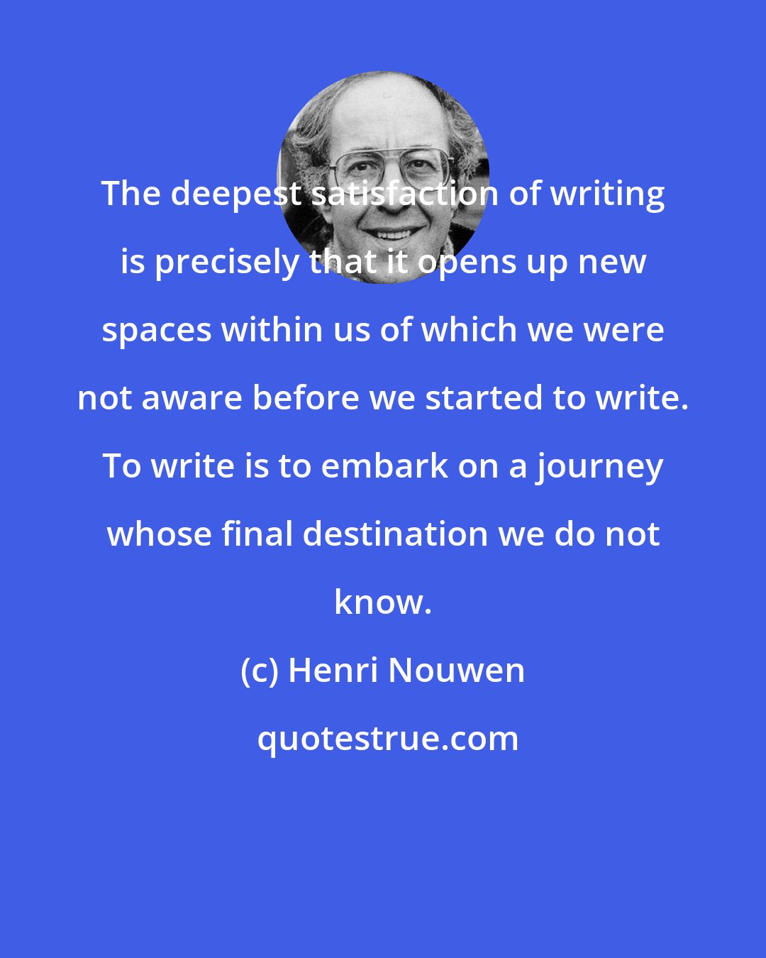 Henri Nouwen: The deepest satisfaction of writing is precisely that it opens up new spaces within us of which we were not aware before we started to write. To write is to embark on a journey whose final destination we do not know.